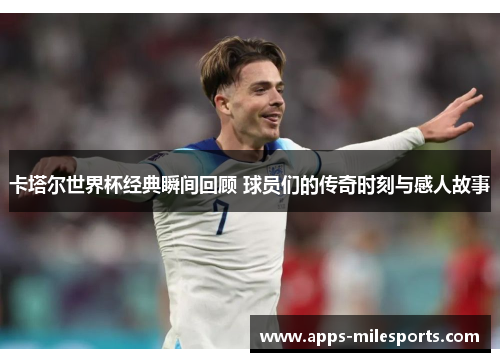 卡塔尔世界杯经典瞬间回顾 球员们的传奇时刻与感人故事