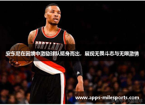 安东尼在困境中激励球队挺身而出，展现无畏斗志与无限激情