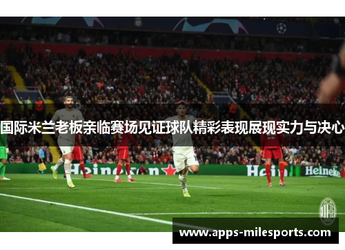 国际米兰老板亲临赛场见证球队精彩表现展现实力与决心