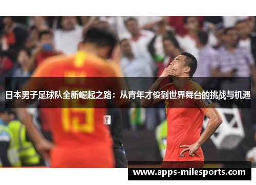日本男子足球队全新崛起之路：从青年才俊到世界舞台的挑战与机遇