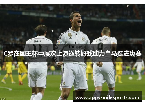 C罗在国王杯中屡次上演逆转好戏助力皇马挺进决赛