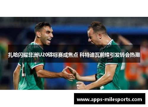 扎哈闪耀非洲U20锦标赛成焦点 科特迪瓦前锋引发转会热潮