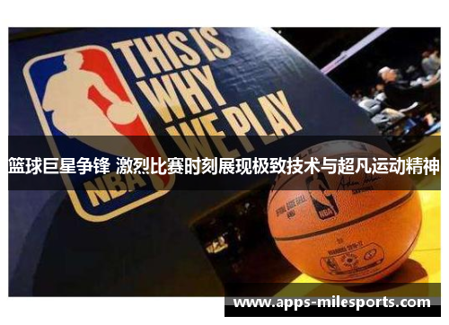 篮球巨星争锋 激烈比赛时刻展现极致技术与超凡运动精神