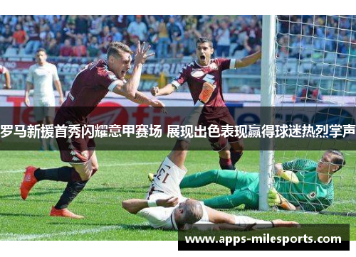 罗马新援首秀闪耀意甲赛场 展现出色表现赢得球迷热烈掌声