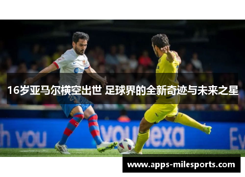 16岁亚马尔横空出世 足球界的全新奇迹与未来之星