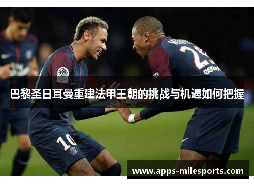 巴黎圣日耳曼重建法甲王朝的挑战与机遇如何把握