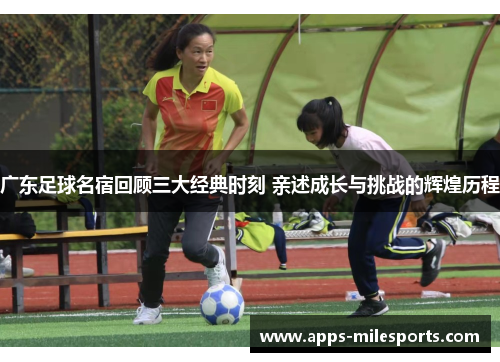 广东足球名宿回顾三大经典时刻 亲述成长与挑战的辉煌历程
